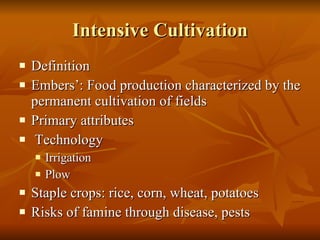Intensive Cultivation Definition Embers’: Food production characterized by the permanent cultivation of fields Primary attributes Technology Irrigation Plow Staple crops: rice, corn, wheat, potatoes Risks of famine through disease, pests 