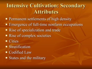 Intensive Cultivation: Secondary Attributes Permanent settlements of high density Emergence of full-time nonfarm occupations Rise of specialization and trade Rise of complex societies Cities Stratification Codified Law States and the military 