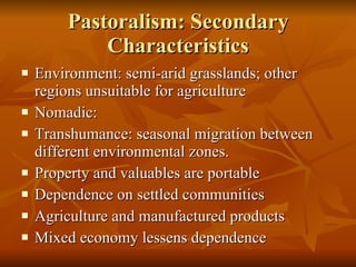 Pastoralism: Secondary Characteristics Environment: semi-arid grasslands; other regions unsuitable for agriculture Nomadic: Transhumance: seasonal migration between different environmental zones. Property and valuables are portable Dependence on settled communities Agriculture and manufactured products Mixed economy lessens dependence 
