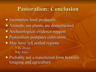 Pastoralism: Conclusion Incomplete food producers Animals, not plants, are domesticated Archaeological evidence suggest Pastoralism postdates cultivation. May have left settled regions By choice by force Probably not a transitional form between foraging and agriculture 