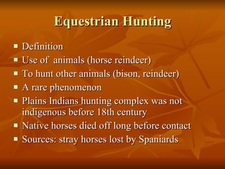 Equestrian Hunting Definition Use of  animals (horse reindeer) To hunt other animals (bison, reindeer) A rare phenomenon Plains Indians hunting complex was not indigenous before 18th century Native horses died off long before contact Sources: stray horses lost by Spaniards 