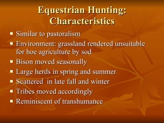 Equestrian Hunting: Characteristics Similar to pastoralism Environment: grassland rendered unsuitable for hoe agriculture by sod Bison moved seasonally Large herds in spring and summer Scattered  in late fall and winter Tribes moved accordingly Reminiscent of transhumance 