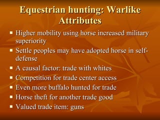 Equestrian hunting: Warlike Attributes Higher mobility using horse increased military superiority Settle peoples may have adopted horse in self-defense A causal factor: trade with whites Competition for trade center access Even more buffalo hunted for trade Horse theft for another trade good Valued trade item: guns 