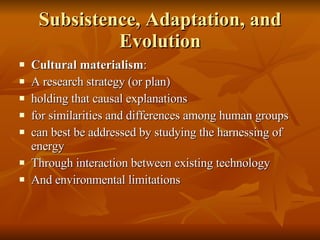 Subsistence, Adaptation, and Evolution Cultural materialism : A research strategy (or plan) holding that causal explanations for similarities and differences among human groups can best be addressed by studying the harnessing of energy  Through interaction between existing technology And environmental limitations 