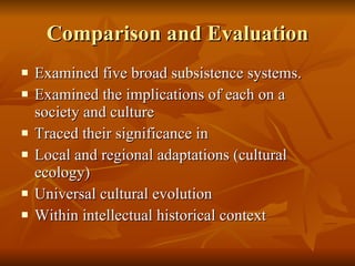 Comparison and Evaluation Examined five broad subsistence systems. Examined the implications of each on a society and culture Traced their significance in  Local and regional adaptations (cultural ecology) Universal cultural evolution Within intellectual historical context 