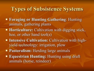 Types of Subsistence Systems Foraging or Hunting Gathering : Hunting animals, gathering plants Horticulture:  Cultivation with digging stick, hoe, or other hand tool(s) Intensive Cultivation:  Cultivation with high-yield technology: irrigation, plow Pastoralism:  Herding large animals Equestrian Hunting:  Hunting using draft animals (horse, reindeer) 