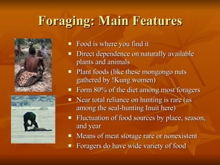 Foraging: Main Features Food is where you find it Direct dependence on naturally available plants and animals Plant foods (like these mongongo nuts gathered by !Kung women)  Form 80% of the diet among most foragers Near total reliance on hunting is rare (as among the seal-hunting Inuit here) Fluctuation of food sources by place, season, and year Means of meat storage rare or nonexistent Foragers do have wide variety of food 