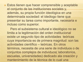 Estos tienen que hacer comprensible y aceptable el conjunto de las instituciones sociales y, además, su propia función ideológica en una determinada sociedad: el ideólogo tiene que presentar su tarea como importante, necesaria e incluso como superior.       Pero el subsistema cultural e ideológico no se limita a la legitimación del orden institucional existe un segundo tipo de actividades  teóricas cuya importancia es de primera magnitud: son las actividades científico – teóricas. En otros términos, necesita de una serie de individuos o de conjuntos complejos de individuos( laboratorios, escuelas, universidades) dedicado ala creación y mantenimiento de la técnica de lo cual una sociedad determina disfrutar. 