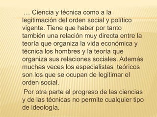    … Ciencia y técnica como a la legitimación del orden social y político vigente. Tiene que haber por tanto también una relación muy directa entre la teoría que organiza la vida económica y técnica los hombres y la teoría que organiza sus relaciones sociales. Además muchas veces los especialistas  teóricos son los que se ocupan de legitimar el orden social.    Por otra parte el progreso de las ciencias y de las técnicas no permite cualquier tipo de ideología. 