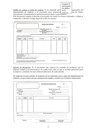 Pedido de compra u orden de compra: Es la demanda efectuada por un responsable del
departamento de compras a un proveedor para suministrar a la empresa los bienes
especificados, formalizando la operación para un mejor control interno.
Este documento origina el derecho al proveedor de remitir los bienes solicitados y obliga al
comprador a efectuar el pago luego de recibir los mismos.
Informe de Recepción: Es el documento que registra las entradas de productos que la
empresa compra a sus proveedores. Se confecciona cada vez que se reciban materiales para
la empresa, contando con una evidencia fehaciente de cada entrada.
En empresas de gran tamaño, la recepción de los materiales esta a cargo del departamento de
almacén, ya que cuenta con una comunicación rápida y sencilla con el exterior empresarial.
6
Asegura el
uncionamie
nto global
de la
empresa
 