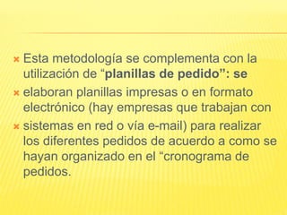  Esta metodología se complementa con la
utilización de “planillas de pedido”: se
 elaboran planillas impresas o en formato
electrónico (hay empresas que trabajan con
 sistemas en red o vía e-mail) para realizar
los diferentes pedidos de acuerdo a como se
hayan organizado en el “cronograma de
pedidos.
 