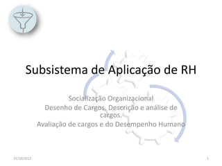 Subsistema de Aplicação de RH
                       Socialização Organizacional
               Desenho de Cargos. Descrição e análise de
                                 cargos.
             Avaliação de cargos e do Desempenho Humano



31/10/2012                                                 1
 