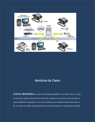 Servicios de Datos 
Correo electrónico: correo electrónico (también conocido como e-mail, 
un término inglés derivado de electronic mail) es un servicio que permite el 
intercambio de mensajes a través de sistemas de comunicación electrónicos. 
El concepto se utiliza principalmente para denominar al sistema que brinda 
 
