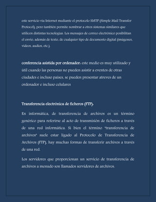 este servicio vía Internet mediante el protocolo SMTP (Simple Mail Transfer 
Protocol), pero también permite nombrar a otros sistemas similares que 
utilicen distintas tecnologías. Los mensajes de correo electrónico posibilitan 
el envío, además de texto, de cualquier tipo de documento digital (imágenes, 
videos, audios, etc.). 
conferencia asistida por ordenador: este medio es muy utilizado y 
útil cuando las personas no pueden asistir a eventos de otras 
ciudades e incluso países, se pueden presentar atreves de un 
ordenador e incluso celulares 
Transferencia electrónica de ficheros (FTP): 
En informática, de transferencia de archivos es un término 
genérico para referirse al acto de transmisión de ficheros a través 
de una red informática. Si bien el término "transferencia de 
archivos" suele estar ligado al Protocolo de Transferencia de 
Archivos (FTP), hay muchas formas de transferir archivos a través 
de una red. 
Los servidores que proporcionan un servicio de transferencia de 
archivos a menudo son llamados servidores de archivos. 
 