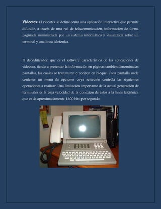 Videotex: El videotex se define como una aplicación interactiva que permite 
difundir, a través de una red de telecomunicación, información de forma 
paginada suministrada por un sistema informático y visualizada sobre un 
terminal y una línea telefónica. 
El decodificador, que es el software característico de las aplicaciones de 
videotex, tiende a presentar la información en páginas también denominadas 
pantallas, las cuales se transmiten o reciben en bloque. Cada pantalla suele 
contener un menú de opciones cuya selección controla las siguientes 
operaciones a realizar. Una limitación importante de la actual generación de 
terminales es la baja velocidad de la conexión de éstos a la línea telefónica 
que es de aproximadamente 1200 bits por segundo. 
 