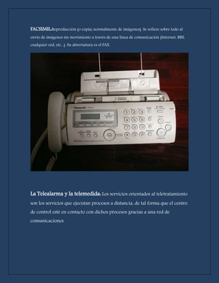 FACSIMIL:Reproducción (o copia; normalmente de imágenes). Se refiere sobre todo al 
envío de imágenes sin movimiento a través de una línea de comunicación (Internet, BBS, 
cualquier red, etc...). Su abreviatura es el FAX. 
La Telealarma y la telemedida: Los servicios orientados al teletratamiento 
son los servicios que ejecutan procesos a distancia, de tal forma que el centro 
de control esté en contacto con dichos procesos gracias a una red de 
comunicaciones. 
 