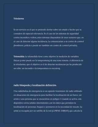 Telealarma 
Es un servicio en el que se pretende alertar sobre un estado o hecho que se 
considere de especial relevancia. Es el caso de los sistemas de seguridad 
contra incendios o robos; estos sistemas dispondrán de unos sensores que, en 
el caso de detectar alguna incidencia, la comunicarían a su centro de control 
(bomberos, policía o puede ser también un centro de control privado). 
Telemedida: La telemedida tiene como objetivo la medición de variables 
físicas (como puede ser la temperatura) de una zona remota. A diferencia de 
la telealarma, que el objetivo es el de detectar incidencias (se ha producido 
un robo, un incendio o la temperatura es excesiva), 
radio búsqueda y localización definición: 
Una radiobaliza de emergencia es un aparato transmisor de radio utilizado 
en situaciones de emergencia para facilitar la localización de un barco, un 
avión o una persona que se encuentran en peligro.1 Cuando se activa, este 
dispositivo envía señales intermitentes con los datos que permiten la 
localización de personas, buques o aeronaves en la necesidad de rescate. La 
señal es recogida por un satélite de la red (COSPAS-SARSAT) que calcula la 
 