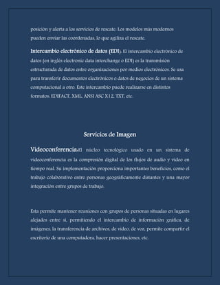 posición y alerta a los servicios de rescate. Los modelos más modernos 
pueden enviar las coordenadas, lo que agiliza el rescate. 
Intercambio electrónico de datos (EDI): El intercambio electrónico de 
datos (en inglés electronic data interchange o EDI) es la transmisión 
estructurada de datos entre organizaciones por medios electrónicos. Se usa 
para transferir documentos electrónicos o datos de negocios de un sistema 
computacional a otro. Este intercambio puede realizarse en distintos 
formatos: EDIFACT, XML, ANSI ASC X12, TXT, etc. 
Servicios de Imagen 
Videoconferencia:El núcleo tecnológico usado en un sistema de 
videoconferencia es la compresión digital de los flujos de audio y vídeo en 
tiempo real. Su implementación proporciona importantes beneficios, como el 
trabajo colaborativo entre personas geográficamente distantes y una mayor 
integración entre grupos de trabajo. 
Esta permite mantener reuniones con grupos de personas situadas en lugares 
alejados entre sí, permitiendo el intercambio de información gráfica, de 
imágenes, la transferencia de archivos, de vídeo, de voz, permite compartir el 
escritorio de una computadora, hacer presentaciones, etc. 
 