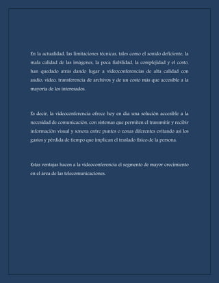 En la actualidad, las limitaciones técnicas, tales como el sonido deficiente, la 
mala calidad de las imágenes, la poca fiabilidad, la complejidad y el costo, 
han quedado atrás dando lugar a videoconferencias de alta calidad con 
audio, vídeo, transferencia de archivos y de un costo más que accesible a la 
mayoría de los interesados. 
Es decir, la videoconferencia ofrece hoy en día una solución accesible a la 
necesidad de comunicación, con sistemas que permiten el transmitir y recibir 
información visual y sonora entre puntos o zonas diferentes evitando así los 
gastos y pérdida de tiempo que implican el traslado físico de la persona. 
Estas ventajas hacen a la videoconferencia el segmento de mayor crecimiento 
en el área de las telecomunicaciones. 
