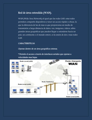 Red de área extendida (WAN): 
WAN (Wide Área Network) al igual que las redes LAN, estas redes 
permiten compartir dispositivos y tener un acceso rápido y eficaz, la 
que la diferencia de las de mas es que proporciona un medio de 
transmisión a larga distancia de datos, voz, imágenes, videos, sobre 
grandes áreas geográficas que pueden llegar a extenderse hacia un 
país, un continente o el mundo entero, es la unión de dos o mas redes 
LAN. 
CARACTERISTICAS: 
Operan dentro de un área geográfica extensa. 
* Permite el acceso a través de interfaces seriales que operan a 
velocidades mas bajas. 
 