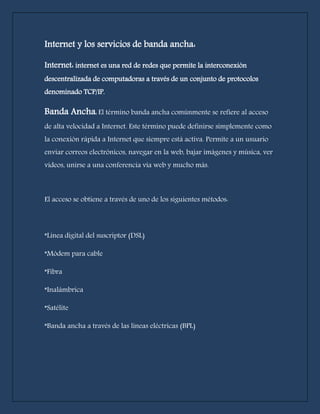 Internet y los servicios de banda ancha: 
Internet: internet es una red de redes que permite la interconexión 
descentralizada de computadoras a través de un conjunto de protocolos 
denominado TCP/IP. 
Banda Ancha: El término banda ancha comúnmente se refiere al acceso 
de alta velocidad a Internet. Este término puede definirse simplemente como 
la conexión rápida a Internet que siempre está activa. Permite a un usuario 
enviar correos electrónicos, navegar en la web, bajar imágenes y música, ver 
videos, unirse a una conferencia vía web y mucho más. 
El acceso se obtiene a través de uno de los siguientes métodos: 
*Línea digital del suscriptor (DSL) 
*Módem para cable 
*Fibra 
*Inalámbrica 
*Satélite 
*Banda ancha a través de las líneas eléctricas (BPL) 
 
