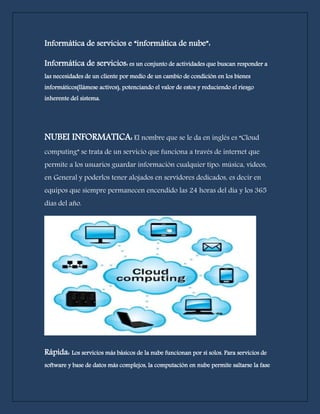 Informática de servicios e “informática de nube”: 
Informática de servicios: es un conjunto de actividades que buscan responder a 
las necesidades de un cliente por medio de un cambio de condición en los bienes 
informáticos(llámese activos), potenciando el valor de estos y reduciendo el riesgo 
inherente del sistema. 
NUBEI INFORMATICA: El nombre que se le da en inglés es “Cloud 
computing” se trata de un servicio que funciona a través de internet que 
permite a los usuarios guardar información cualquier tipo: música, videos, 
en General y poderlos tener alojados en servidores dedicados, es decir en 
equipos que siempre permanecen encendido las 24 horas del día y los 365 
días del año. 
Ventajas: 
Rápida: Los servicios más básicos de la nube funcionan por sí solos. Para servicios de 
software y base de datos más complejos, la computación en nube permite saltarse la fase 
 