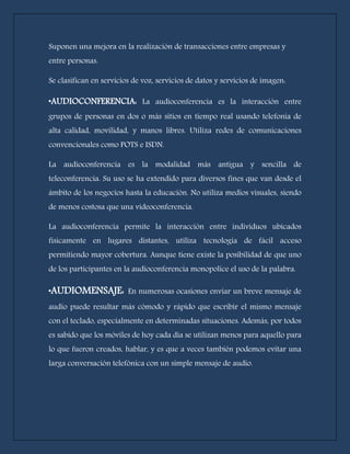 Suponen una mejora en la realización de transacciones entre empresas y 
entre personas. 
Se clasifican en servicios de voz, servicios de datos y servicios de imagen: 
*AUDIOCONFERENCIA: La audioconferencia es la interacción entre 
grupos de personas en dos o más sitios en tiempo real usando telefonía de 
alta calidad, movilidad, y manos libres. Utiliza redes de comunicaciones 
convencionales como POTS e ISDN. 
La audioconferencia es la modalidad más antigua y sencilla de 
teleconferencia. Su uso se ha extendido para diversos fines que van desde el 
ámbito de los negocios hasta la educación. No utiliza medios visuales, siendo 
de menos costosa que una videoconferencia. 
La audioconferencia permite la interacción entre individuos ubicados 
físicamente en lugares distantes, utiliza tecnología de fácil acceso 
permitiendo mayor cobertura. Aunque tiene existe la posibilidad de que uno 
de los participantes en la audioconferencia monopolice el uso de la palabra. 
*AUDIOMENSAJE: En numerosas ocasiones enviar un breve mensaje de 
audio puede resultar más cómodo y rápido que escribir el mismo mensaje 
con el teclado, especialmente en determinadas situaciones. Además, por todos 
es sabido que los móviles de hoy cada día se utilizan menos para aquello para 
lo que fueron creados, hablar, y es que a veces también podemos evitar una 
larga conversación telefónica con un simple mensaje de audio. 
 