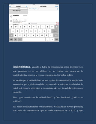 Radiotelefonía.: Cuando se habla de comunicación móvil lo primero en 
que pensamos es en un teléfono, en un celular, casi nunca en la 
radiotelefonía o como se le conoce comúnmente, los walkie talkies. 
Es sabido que la radiotelefonía es una opción de comunicación mucho más 
económica que la telefonía celular, pero cuando se antepone la calidad de la 
señal, así como la recepción y transmisión de voz, los celulares terminan 
ganando. 
Pero, ¿qué sucede con la radiotelefonía?, ¿cómo funciona?, ¿cuál es su 
utilidad?. 
Las redes de radiotelefonía convencionales, o PMR (redes móviles privadas) 
son redes de comunicación que no están conectadas en la RTPC y que 
 
