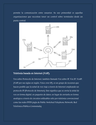 permite la comunicación entre usuarios. Su uso primordial es aquellas 
organizaciones que necesitan tener un control sobre terminales desde un 
punto central. 
Telefonía basada en Internet (VoIP): 
Voz sobre Protocolo de Internet, también llamado Voz sobre IP, Voz IP, VozIP, 
(VoIP por sus siglas en inglés, Voice over IP), es un grupo de recursos que 
hacen posible que la señal de voz viaje a través de Internet empleando un 
protocolo IP (Protocolo de Internet). Esto significa que se envía la señal de 
voz en forma digital, en paquetes de datos, en lugar de enviarla en forma 
analógica a través de circuitos utilizables sólo por telefonía convencional 
como las redes PSTN (sigla de Public Switched Telephone Network, Red 
Telefónica Pública Conmutada). 
 
