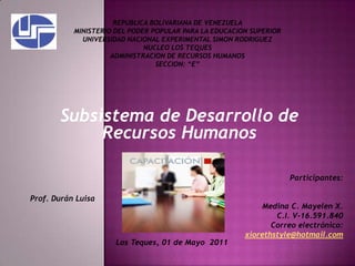 REPUBLICA BOLIVARIANA DE VENEZUELA MINISTERIO DEL PODER POPULAR PARA LA EDUCACION SUPERIOR UNIVERSIDAD NACIONAL EXPERIMENTAL SIMON RODRIGUEZ NUCLEO LOS TEQUES ADMINISTRACION DE RECURSOS HUMANOS SECCION: “E” Subsistema de Desarrollo de Recursos Humanos Participantes: Medina C. Mayelen X. C.I. V-16.591.840 Correo electrónico: xiorethstyle@hotmail.com Prof. Durán Luisa  Los Teques, 01 de Mayo  2011 