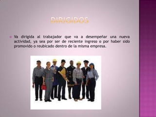 Dirigidos Va dirigida al trabajador que va a desempeñar una nueva actividad, ya sea por ser de reciente ingreso o por haber sido promovido o reubicado dentro de la misma empresa.