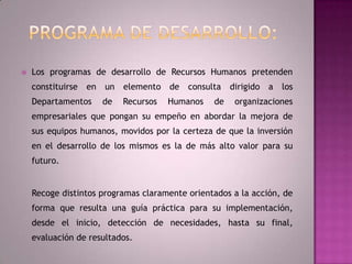 Programa de desarrollo: Los programas de desarrollo de Recursos Humanos pretenden constituirse en un elemento de consulta dirigido a los Departamentos de Recursos Humanos de organizaciones empresariales que pongan su empeño en abordar la mejora de sus equipos humanos, movidos por la certeza de que la inversión en el desarrollo de los mismos es la de más alto valor para su futuro.Recoge distintos programas claramente orientados a la acción, de forma que resulta una guía práctica para su implementación, desde el inicio, detección de necesidades, hasta su final, evaluación de resultados.