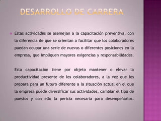 Desarrollo de CarreraEstas actividades se asemejan a la capacitación preventiva, con la diferencia de que se orientan a facilitar que los colaboradores puedan ocupar una serie de nuevas o diferentes posiciones en la empresa, que impliquen mayores exigencias y responsabilidades.Esta capacitación tiene por objeto mantener o elevar la productividad presente de los colaboradores, a la vez que los prepara para un futuro diferente a la situación actual en el que la empresa puede diversificar sus actividades, cambiar el tipo de puestos y con ello la pericia necesaria para desempeñarlos.