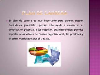 Plan de CarreraEl plan de carrera es muy importante para quienes poseen habilidades gerenciales, porque esto ayuda a maximizar su contribución potencial a los objetivos organizacionales; permite soportar altos valores de cambio organizacional, las presiones y el estrés ocasionados por el trabajo.