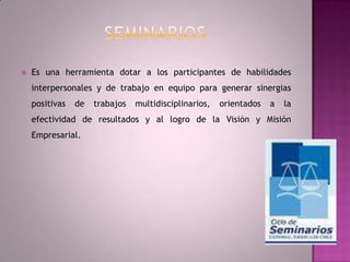 SeminariosEs una herramienta dotar a los participantes de habilidades interpersonales y de trabajo en equipo para generar sinergias positivas de trabajos multidisciplinarios, orientados a la efectividad de resultados y al logro de la Visión y Misión Empresarial.