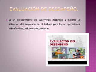 Evaluación de desempeño.Es un procedimiento de supervisión destinado a mejorar la actuación del empleado en el trabajo para lograr operaciones más efectivas, eficaces y económicas