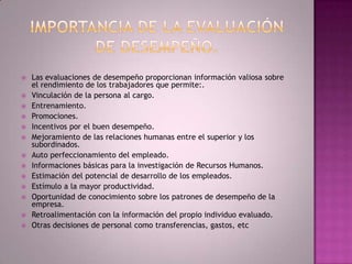 Importancia de la evaluación de desempeño.Las evaluaciones de desempeño proporcionan información valiosa sobre el rendimiento de los trabajadores que permite:.Vinculación de la persona al cargo.Entrenamiento.Promociones.Incentivos por el buen desempeño.Mejoramiento de las relaciones humanas entre el superior y los subordinados.Auto perfeccionamiento del empleado.Informaciones básicas para la investigación de Recursos Humanos.Estimación del potencial de desarrollo de los empleados.Estímulo a la mayor productividad.Oportunidad de conocimiento sobre los patrones de desempeño de la empresa.Retroalimentación con la información del propio individuo evaluado.Otras decisiones de personal como transferencias, gastos, etc