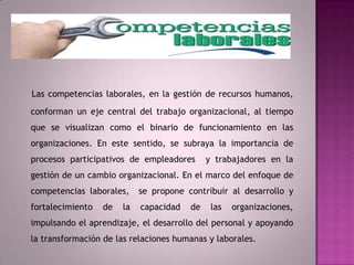Las competencias laborales, en la gestión de recursos humanos, conforman un eje central del trabajo organizacional, al tiempo que se visualizan como el binario de funcionamiento en las organizaciones. En este sentido, se subraya la importancia de procesos participativos de empleadores  y trabajadores en la gestión de un cambio organizacional. En el marco del enfoque de competencias laborales,  se propone contribuir al desarrollo y fortalecimiento de la capacidad de las organizaciones, impulsando el aprendizaje, el desarrollo del personal y apoyando la transformación de las relaciones humanas y laborales.