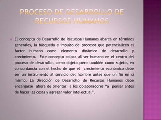 Proceso de Desarrollo de Recursos HumanosEl concepto de Desarrollo de Recursos Humanos abarca en términos generales, la búsqueda e impulso de procesos que potencialicen el factor humano como elemento dinámico de desarrollo y crecimiento.  Este concepto coloca al ser humano en el centro del proceso de desarrollo, como objeto pero también como sujeto, en concordancia con el hecho de que el  crecimiento económico debe ser un instrumento al servicio del hombre antes que un fin en sí mismo. La Dirección de Desarrollo de Recursos Humanos debe encargarse  ahora de orientar  a los colaboradores “a  pensar antes de hacer las cosas y agregar valor intelectual”. 