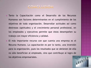 ConclusiónTanto la Capacitación como el Desarrollo de los Recursos Humanos son factores determinantes en el cumplimiento de los objetivos de toda organización. Desarrollar actitudes así como destrezas (aptitudes) y el crecimiento personal profesional, en los empleados y ejecutivos permite que éstos desempeñen su trabajo con mayor eficiencia y calidad.El más importante recurso con que cuenta una empresa es el Recurso Humano. La capacitación es por lo tanto, una inversión para la organización, pues los resultados que se obtienen de ella no sólo benefician al empleado, sino que contribuye al logro de los objetivos empresariales.