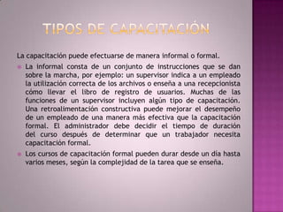Tipos de capacitaciónLa capacitación puede efectuarse de manera informal o formal. La informal consta de un conjunto de instrucciones que se dan sobre la marcha, por ejemplo: un supervisor indica a un empleado la utilización correcta de los archivos o enseña a una recepcionista cómo llevar el libro de registro de usuarios. Muchas de las funciones de un supervisor incluyen algún tipo de capacitación. Una retroalimentación constructiva puede mejorar el desempeño de un empleado de una manera más efectiva que la capacitación formal. El administrador debe decidir el tiempo de duración del curso después de determinar que un trabajador necesita capacitación formal. Los cursos de capacitación formal pueden durar desde un día hasta varios meses, según la complejidad de la tarea que se enseña.