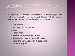 Medios de CapacitaciónSe refiere a las técnicas, instrumentos y metodologías  que coadyuvan al cumplimiento de las actividades y objetivos de la capacitación. Dentro de los más principales tenemos: ConferenciaManuales de capacitaciónVideos Simuladores Realización efectiva del trabajo Discusión de grupo e interacción social Entrevista para la solución de problemasTécnicas grupales 