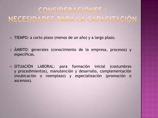 Consideraciones :necesidades para la capacitación TIEMPO: a corto plazo (menos de un año) y a largo plazo.ÁMBITO: generales (conocimiento de la empresa, procesos) y específicas.SITUACIÓN LABORAL: para formación inicial (costumbres y procedimientos), manutención y desarrollo, complementación (reubicación o reemplazo) y especialización (promoción o ascensos).