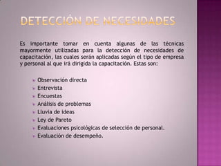 Detección De Necesidades	Es importante tomar en cuenta algunas de las técnicas mayormente utilizadas para la detección de necesidades de capacitación, las cuales serán aplicadas según el tipo de empresa y personal al que irá dirigida la capacitación. Estas son:Observación directaEntrevistaEncuestasAnálisis de problemasLluvia de ideasLey de ParetoEvaluaciones psicológicas de selección de personal.Evaluación de desempeño.