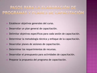 Pasos para la elaboración de programas y planes de capacitación Establecer objetivos generales del curso.Desarrollar un plan general de capacitación.Delimitar objetivos específicos para cada sesión de capacitación.Determinar la metodología técnica y enfoque de la capacitación.Desarrollar planes de sesiones de capacitación.Determinar los requerimientos de recursos.Desarrollar el presupuesto para actividades de capacitación.Preparar la propuesta del programa de capacitación.