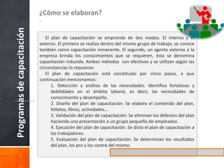 a. Encuestas al personal: Una serie de preguntas impresas que se hace al colaborador, para conocer las necesidades de capacitación. Las encuestas deben tener espacio que permitan al encuestado escribir sus criterios, vivencias, dificultades y posibilidades, así como las respuestas concretas acerca de las áreas de conocimientos que desea y necesita ser capacitado. b. Solicitud de supervisores, jefes y gerentes: Es una de las formas muy aceptadas, por cuanto el jefe o supervisor, conocen en forma muy específica cuando el personal necesita capacitación, por los continuos aciertos y errores que cometen los colaboradores en el cumplimiento de sus responsabilidades, conocedores de esa realidad, los propios gerentes y supervisores se hacen propensos a solicitar capacitación para su personal Medios 