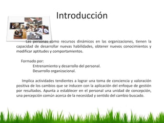          Las personas como recursos dinámicos en las organizaciones, tienen la capacidad de desarrollar nuevas habilidades, obtener nuevos conocimientos y modificar aptitudes y comportamientos.     Formado por:Entrenamiento y desarrollo del personal.Desarrollo organizacional.Implica actividades tendientes a lograr una toma de conciencia y valoración positiva de los cambios que se inducen con la aplicación del enfoque de gestión por resultados. Apunta a establecer en el personal una unidad de concepción, una percepción común acerca de la necesidad y sentido del cambio buscado.  Introducción