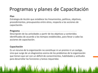 PlanEstrategia de Acción que establece los lineamientos, políticas, objetivos, procedimientos, presupuestos entre otros, respecto a las acciones de capacitación.ProgramaDescripción de las actividades a partir de los objetivos y contenidos identificados de acuerdo a los tiempos establecidos, para llevar a cabo las acciones de capacitación.CapacitaciónEs un recurso de la organización no constituye ni un premio ni un castigo, sino que surge de un diagnostico acerca de los problemas de la organización que tienen que ver con un déficit de conocimientos, habilidades y actitudes para desarrollar las funciones y tareas requeridasProgramas y planes de Capacitación