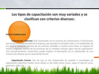 Los tipos de capacitación son muy variados y se clasifican con criterios diversos:POR SU FORMALIDAD          Capacitación  Informal. Está relacionado con el conjunto de orientaciones o instrucciones que se dan en la operatividad de la empresa, por ejemplo un contador indica a un colaborador de esa área la utilización correcta de los archivos contables o enseña como llevar un registro de ventas o ingresos, muchas de las funciones de un contador incluyen algún tipo de capacitación. Una retroalimentación constructiva puede mejorar el desempeño de un colaborador de una manera más efectiva que la capacitación formal        Capacitación Formal. Son los que se han programado de acuerdo a necesidades de capacitación específica Pueden durar desde un día hasta varios meses, según el tipo de curso, seminario, taller, etc.