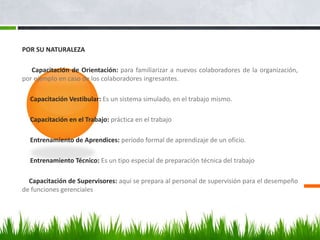 POR SU NATURALEZA     Capacitación de Orientación: para familiarizar a nuevos colaboradores de la organización, por ejemplo en caso de los colaboradores ingresantes.      Capacitación Vestibular: Es un sistema simulado, en el trabajo mismo.      Capacitación en el Trabajo: práctica en el trabajo      Entrenamiento de Aprendices: período formal de aprendizaje de un oficio.      Entrenamiento Técnico: Es un tipo especial de preparación técnica del trabajo     Capacitación de Supervisores: aquí se prepara al personal de supervisión para el desempeño de funciones gerenciales        